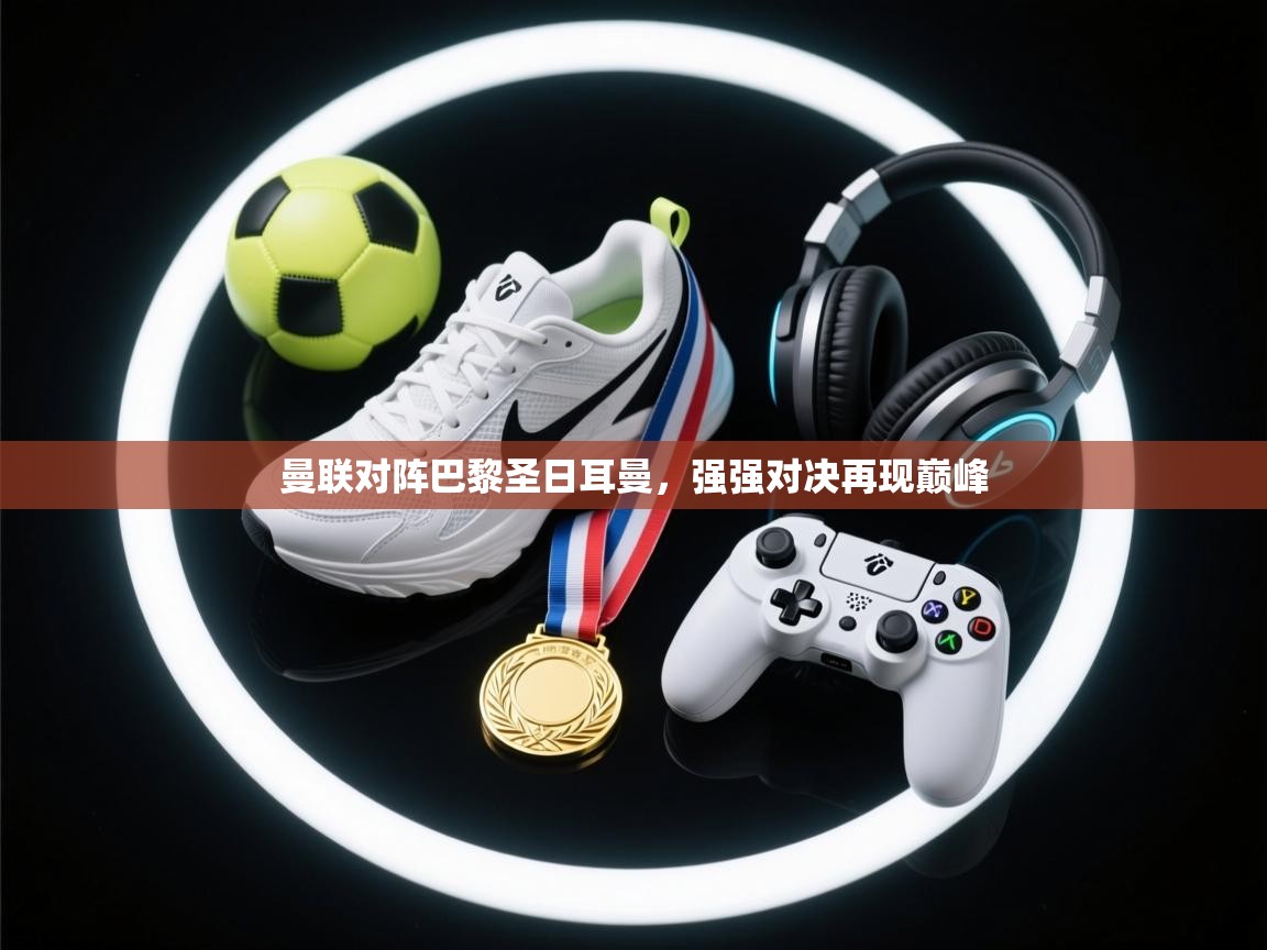 开云邀请码-曼联对阵巴黎圣日耳曼，强强对决再现巅峰  第4张